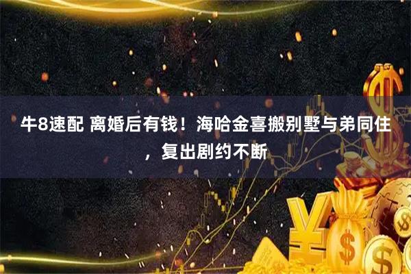 牛8速配 离婚后有钱！海哈金喜搬别墅与弟同住，复出剧约不断
