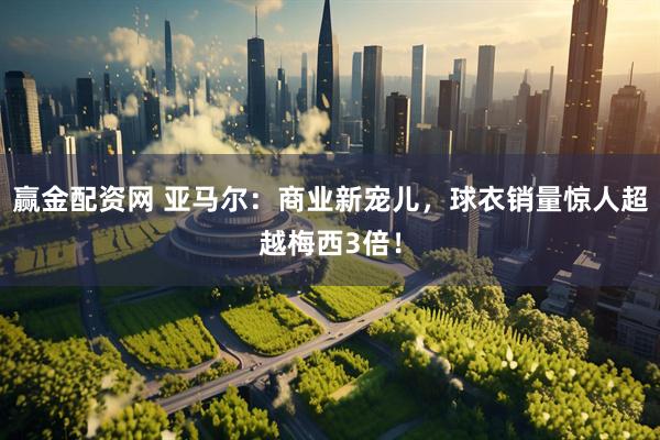 赢金配资网 亚马尔：商业新宠儿，球衣销量惊人超越梅西3倍！