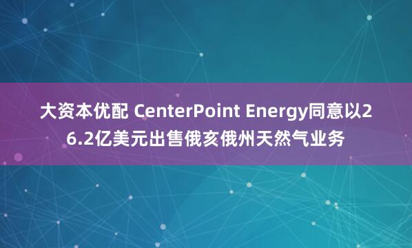 大资本优配 CenterPoint Energy同意以26.2亿美元出售俄亥俄州天然气业务