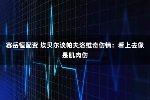 赛岳恒配资 埃贝尔谈帕夫洛维奇伤情：看上去像是肌肉伤