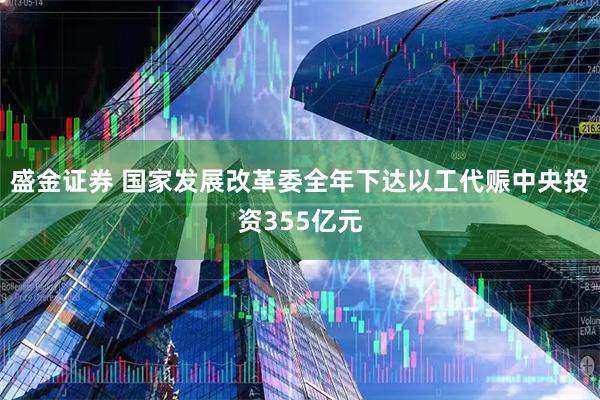 盛金证券 国家发展改革委全年下达以工代赈中央投资355亿元