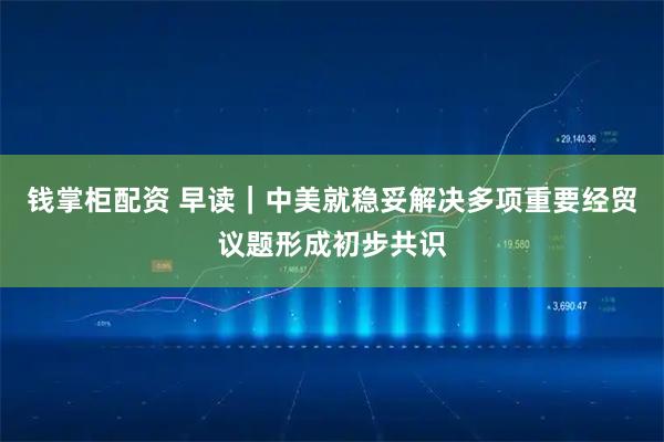 钱掌柜配资 早读｜中美就稳妥解决多项重要经贸议题形成初步共识