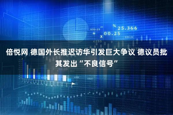 倍悦网 德国外长推迟访华引发巨大争议 德议员批其发出“不良信号”
