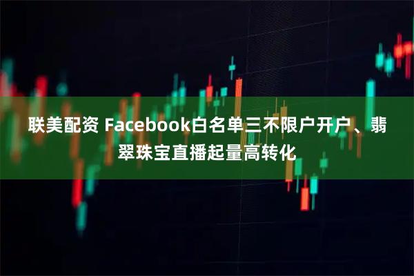 联美配资 Facebook白名单三不限户开户、翡翠珠宝直播起量高转化