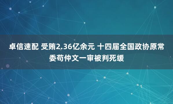 卓信速配 受贿2.36亿余元 十四届全国政协原常委苟仲文一审被判死缓