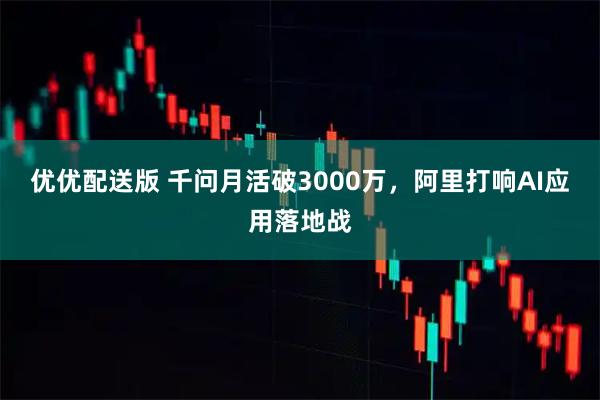 优优配送版 千问月活破3000万，阿里打响AI应用落地战