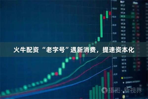 火牛配资 “老字号”遇新消费，提速资本化
