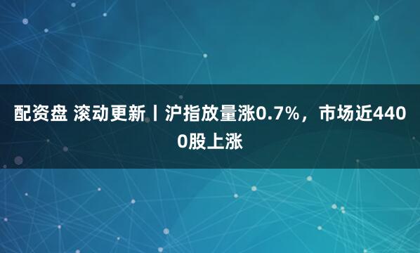 配资盘 滚动更新丨沪指放量涨0.7%，市场近4400股上涨