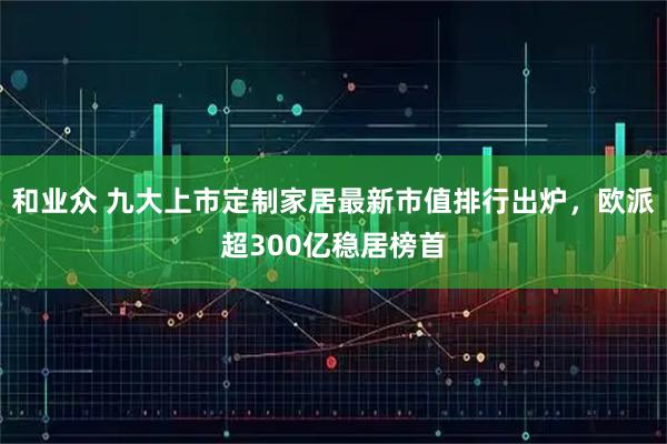 和业众 九大上市定制家居最新市值排行出炉，欧派超300亿稳居榜首