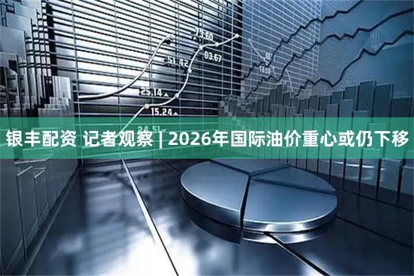 银丰配资 记者观察 | 2026年国际油价重心或仍下移