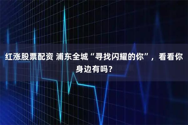 红涨股票配资 浦东全城“寻找闪耀的你”，看看你身边有吗？