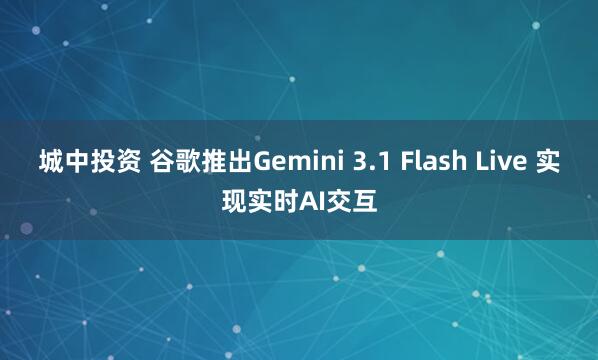 城中投资 谷歌推出Gemini 3.1 Flash Live 实现实时AI交互