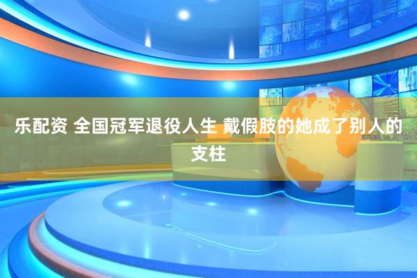 乐配资 全国冠军退役人生 戴假肢的她成了别人的支柱