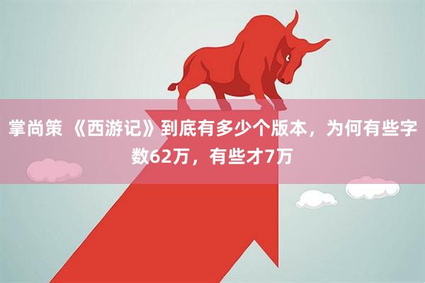 掌尚策 《西游记》到底有多少个版本，为何有些字数62万，有些才7万