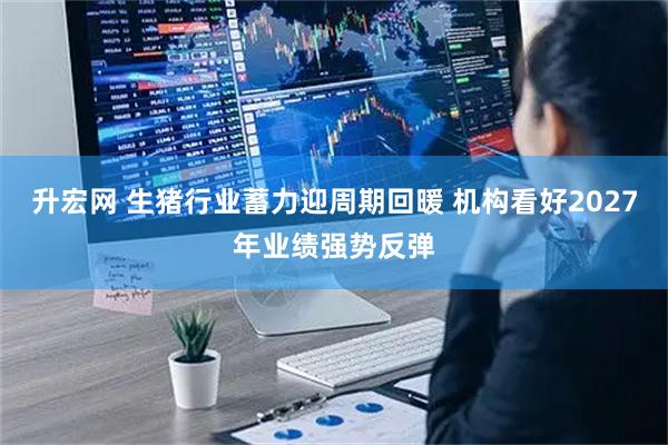 升宏网 生猪行业蓄力迎周期回暖 机构看好2027年业绩强势反弹