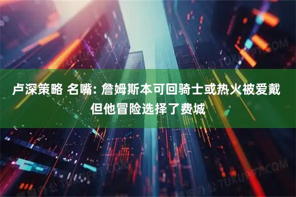 卢深策略 名嘴: 詹姆斯本可回骑士或热火被爱戴 但他冒险选择了费城