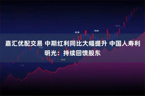 嘉汇优配交易 中期红利同比大幅提升 中国人寿利明光：持续回馈股东